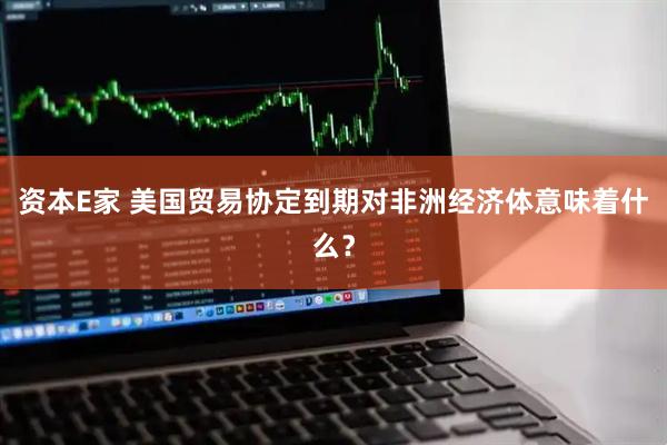 资本E家 美国贸易协定到期对非洲经济体意味着什么？