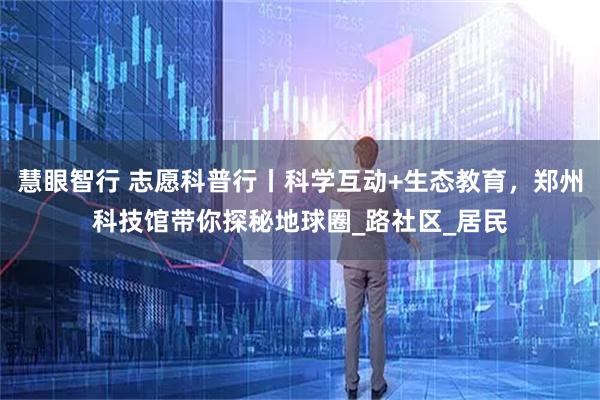 慧眼智行 志愿科普行丨科学互动+生态教育,郑州科技馆带你探秘地球圈_路社区_居民