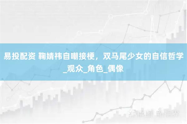 易投配资 鞠婧祎自嘲接梗，双马尾少女的自信哲学_观众_角色_偶像