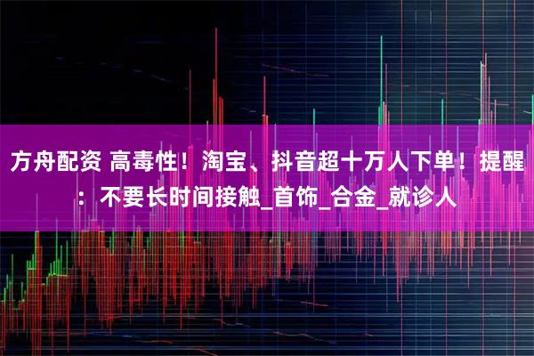 方舟配资 高毒性！淘宝、抖音超十万人下单！提醒：不要长时间接触_首饰_合金_就诊人