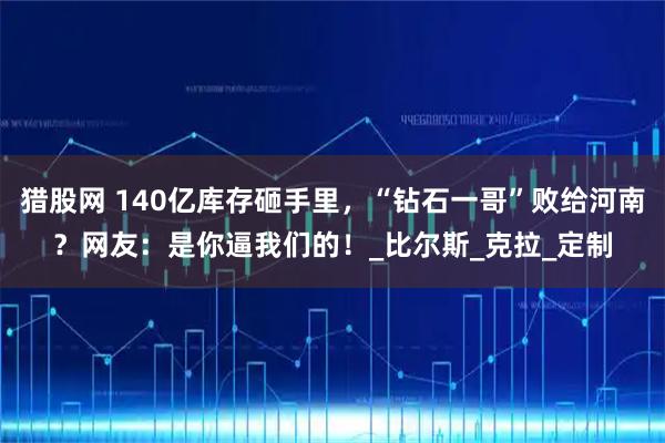 猎股网 140亿库存砸手里，“钻石一哥”败给河南？网友：是你逼我们的！_比尔斯_克拉_定制
