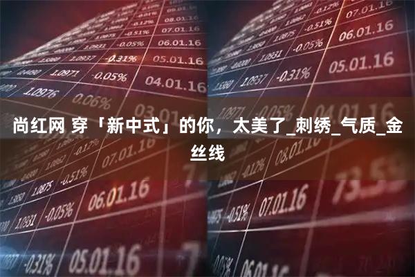 尚红网 穿「新中式」的你，太美了_刺绣_气质_金丝线