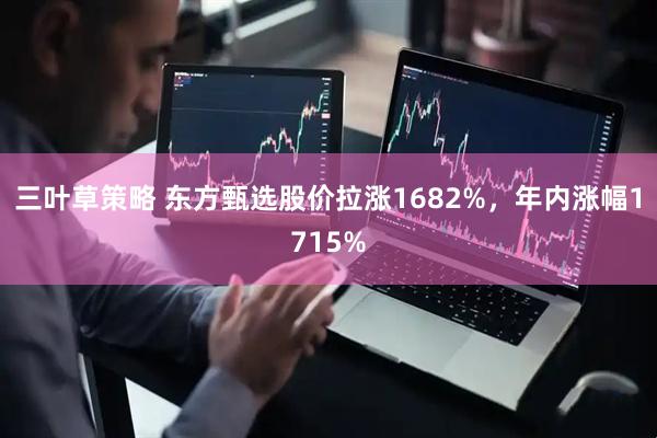 三叶草策略 东方甄选股价拉涨1682%，年内涨幅1715%