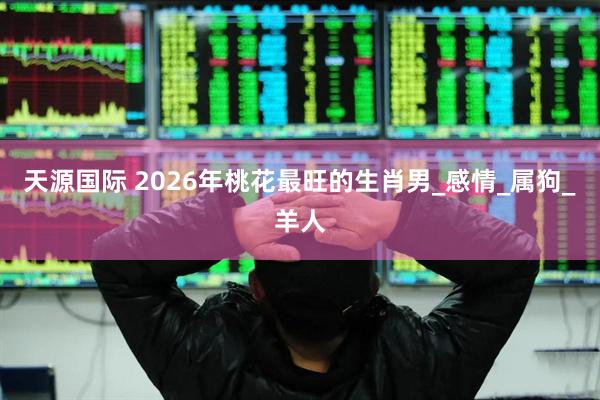 天源国际 2026年桃花最旺的生肖男_感情_属狗_羊人