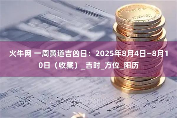 火牛网 一周黄道吉凶日:2025年8月4日—8月10日(收藏)_吉时_方位_阳历