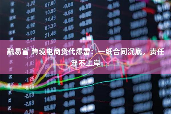 融易富 跨境电商货代爆雷:一纸合同沉底,责任浮不上岸