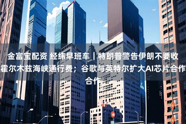 金富宝配资 经纬早班车｜特朗普警告伊朗不要收霍尔木兹海峡通行费；谷歌与英特尔扩大AI芯片合作