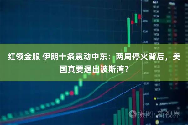 红领金服 伊朗十条震动中东：两周停火背后，美国真要退出波斯湾？