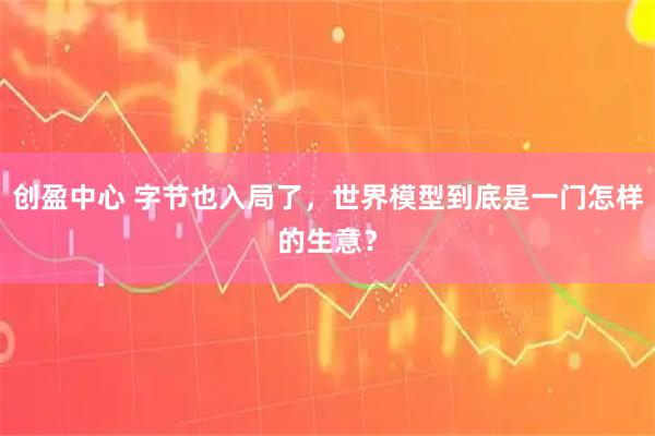 创盈中心 字节也入局了，世界模型到底是一门怎样的生意？