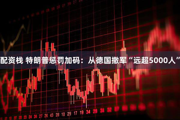 配资栈 特朗普惩罚加码：从德国撤军“远超5000人”