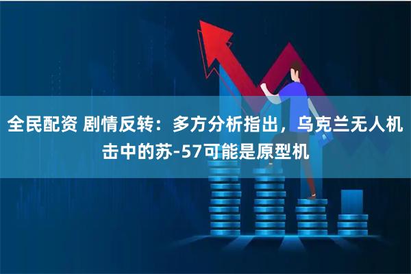 全民配资 剧情反转：多方分析指出，乌克兰无人机击中的苏-57可能是原型机