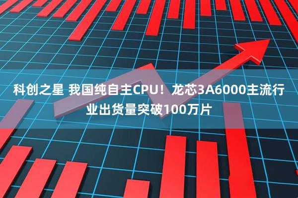 科创之星 我国纯自主CPU!龙芯3A6000主流行业出货量突破100万片