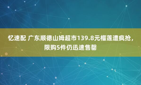 忆速配 广东顺德山姆超市139.8元榴莲遭疯抢,限购5件仍迅速售罄