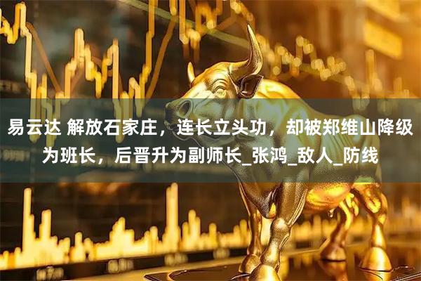 易云达 解放石家庄，连长立头功，却被郑维山降级为班长，后晋升为副师长_张鸿_敌人_防线