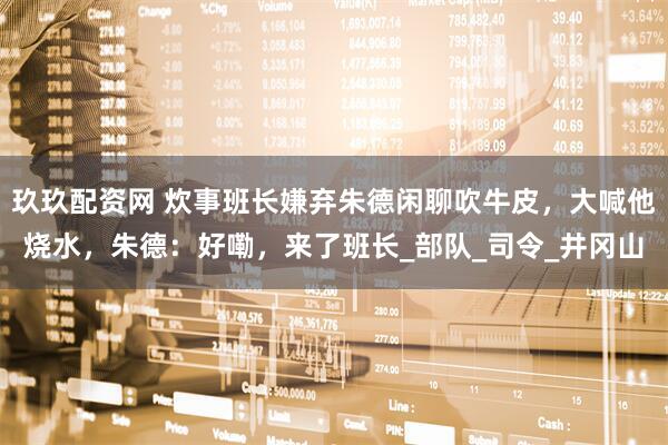 玖玖配资网 炊事班长嫌弃朱德闲聊吹牛皮，大喊他烧水，朱德：好嘞，来了班长_部队_司令_井冈山