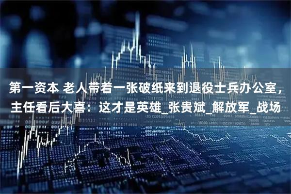 第一资本 老人带着一张破纸来到退役士兵办公室，主任看后大喜：这才是英雄_张贵斌_解放军_战场