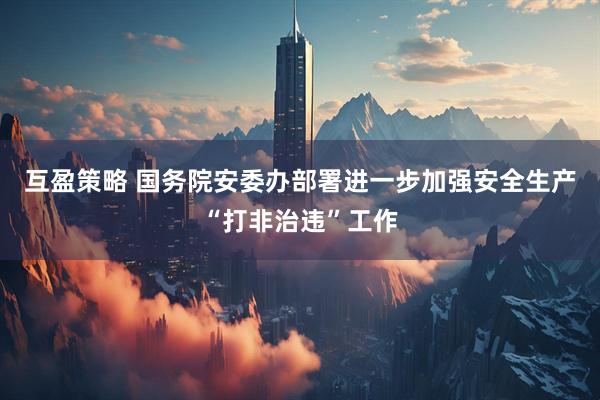 互盈策略 国务院安委办部署进一步加强安全生产“打非治违”工作