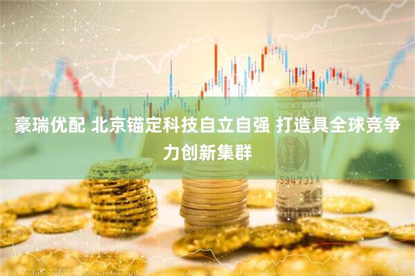 豪瑞优配 北京锚定科技自立自强 打造具全球竞争力创新集群