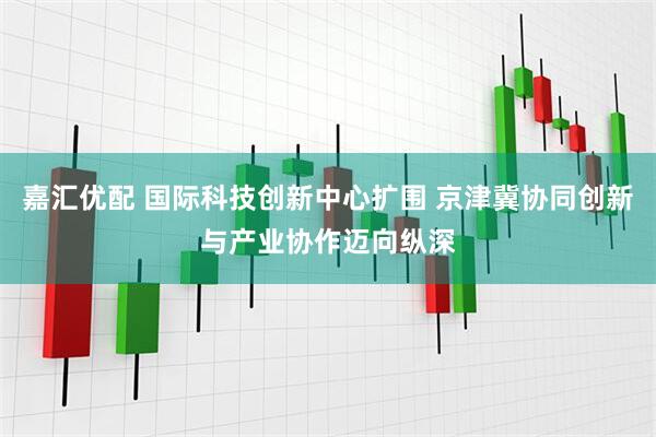 嘉汇优配 国际科技创新中心扩围 京津冀协同创新与产业协作迈向纵深