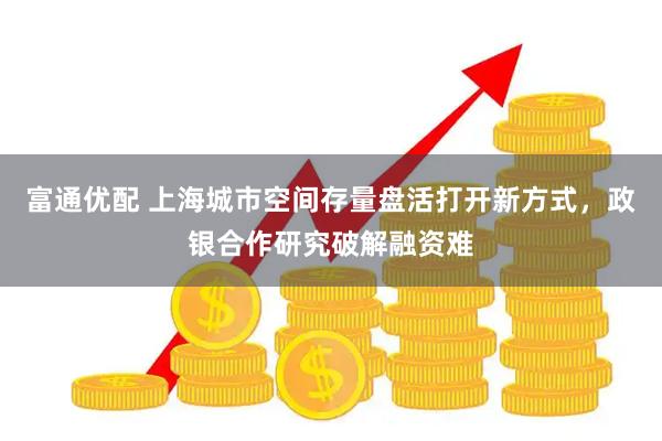 富通优配 上海城市空间存量盘活打开新方式，政银合作研究破解融资难