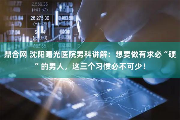 鼎合网 沈阳曙光医院男科讲解：想要做有求必“硬”的男人，这三个习惯必不可少！