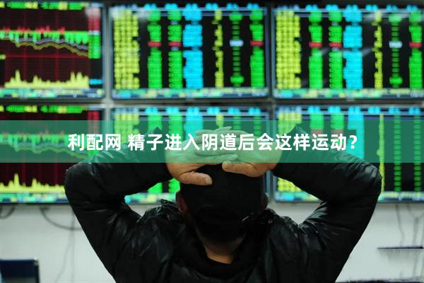 利配网 精子进入阴道后会这样运动？