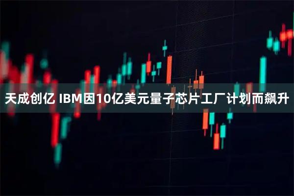 天成创亿 IBM因10亿美元量子芯片工厂计划而飙升