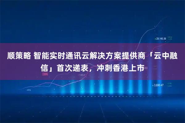 顺策略 智能实时通讯云解决方案提供商「云中融信」首次递表，冲刺香港上市