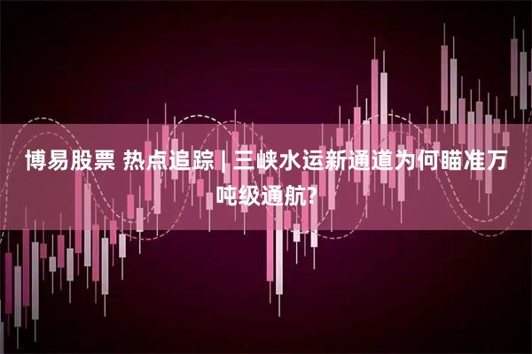 博易股票 热点追踪 | 三峡水运新通道为何瞄准万吨级通航?