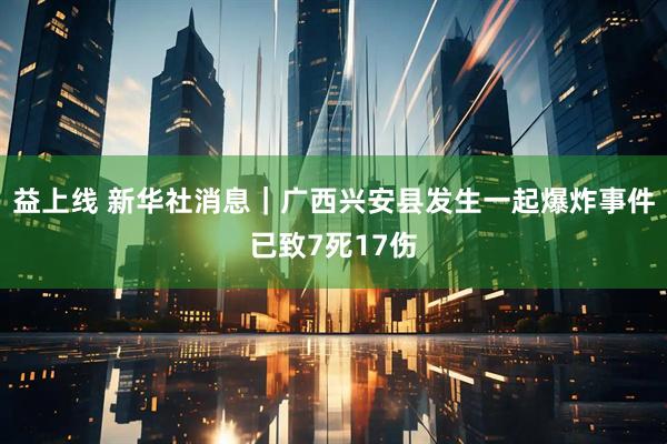 益上线 新华社消息｜广西兴安县发生一起爆炸事件已致7死17伤