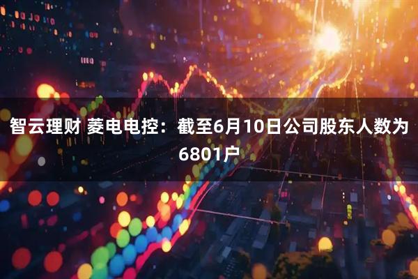 智云理财 菱电电控：截至6月10日公司股东人数为6801户