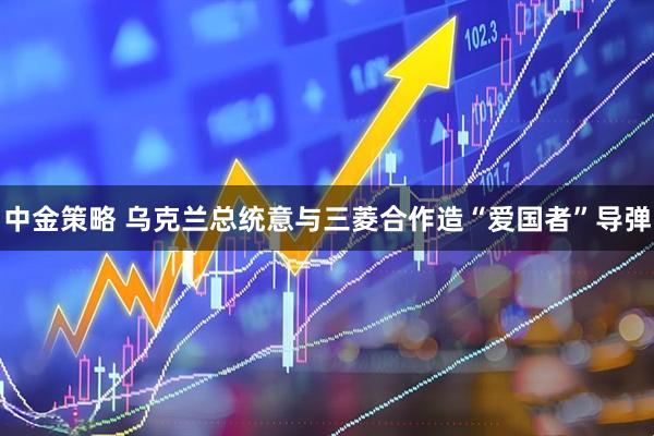 中金策略 乌克兰总统意与三菱合作造“爱国者”导弹