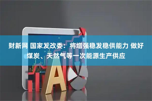 财新网 国家发改委：将增强稳发稳供能力 做好煤炭、天然气等一次能源生产供应