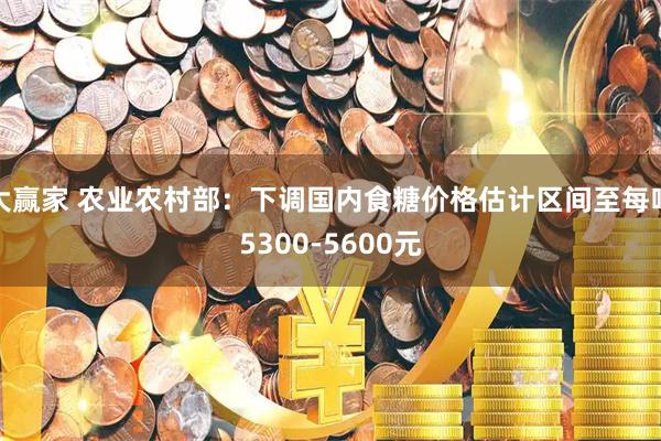 大赢家 农业农村部:下调国内食糖价格估计区间至每吨5300-5600元